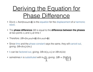 Deriving the Equation for
Phase Difference
• D(x,t) = Asin(kx±ωt+ϕ) is the equation for the displacement of a harmonic
wave.
• The phase difference ∆Φ is equal to the difference between the phases
at two points x1 and x2 at time t
• Therefore: ∆Φ=(kx2±ωt+ϕ)-(kx1±ωt+ϕ)
• Since time and the phase constant says the same, they will cancel out,
giving: ∆Φ=(kx2)-(kx1)
• k can be factored out, giving: ∆Φ=k(x2-x1) or ∆Φ=k(∆x)
• sometimes k is substituted with k=2π, giving:__
λ
 