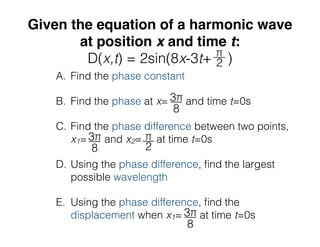 Given the equation of a harmonic wave
at position x and time t:
D(x,t) = 2sin(8x-3t+ )
A. Find the phase constant
B. Find the phase at x= and time t=0s
C. Find the phase difference between two points,
x1= and x2= at time t=0s
D. Using the phase difference, ﬁnd the largest
possible wavelength
E. Using the phase difference, ﬁnd the
displacement when x1= at time t=0s
 