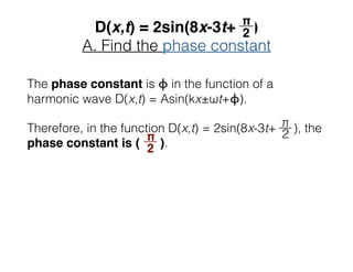 D(x,t) = 2sin(8x-3t+ )
A. Find the phase constant
The phase constant is ϕ in the function of a
harmonic wave D(x,t) = Asin(kx±ωt+ϕ).
Therefore, in the function D(x,t) = 2sin(8x-3t+ ), the
phase constant is ( ).
__π
2
 