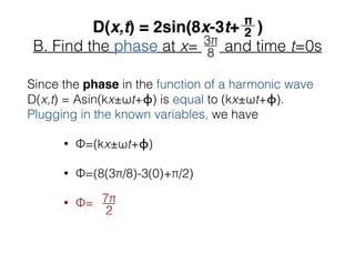 B. Find the phase at x= and time t=0s
Since the phase in the function of a harmonic wave
D(x,t) = Asin(kx±ωt+ϕ) is equal to (kx±ωt+ϕ).
Plugging in the known variables, we have
• Φ=(kx±ωt+ϕ)
• Φ=(8(3π/8)-3(0)+π/2)
• Φ= 7π__
2
 