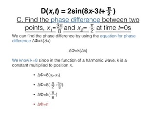 C. Find the phase difference between two
points, x1= and x2= at time t=0s
We can ﬁnd the phase difference by using the equation for phase
difference ∆Φ=k(∆x)
∆Φ=k(∆x)
We know k=8 since in the function of a harmonic wave, k is a
constant multiplied to position x.
• ∆Φ=8(x2-x1)
• ∆Φ=8( - )
• ∆Φ=8( )
• ∆Φ=π
π__
8
 