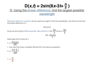 D. Using the phase difference, ﬁnd the largest possible
wavelength
The phase difference equation can be used once again to ﬁnd the wavelength, now that we know that
the phase difference is π.
∆Φ=k(∆x)
Since we are trying to ﬁnd wavelength, we substitute k with since k=
∆Φ=
Rearrange this to solve for λ
• λ=
• now input the known variables derived from the previous questions
• λ=
• λ=
 