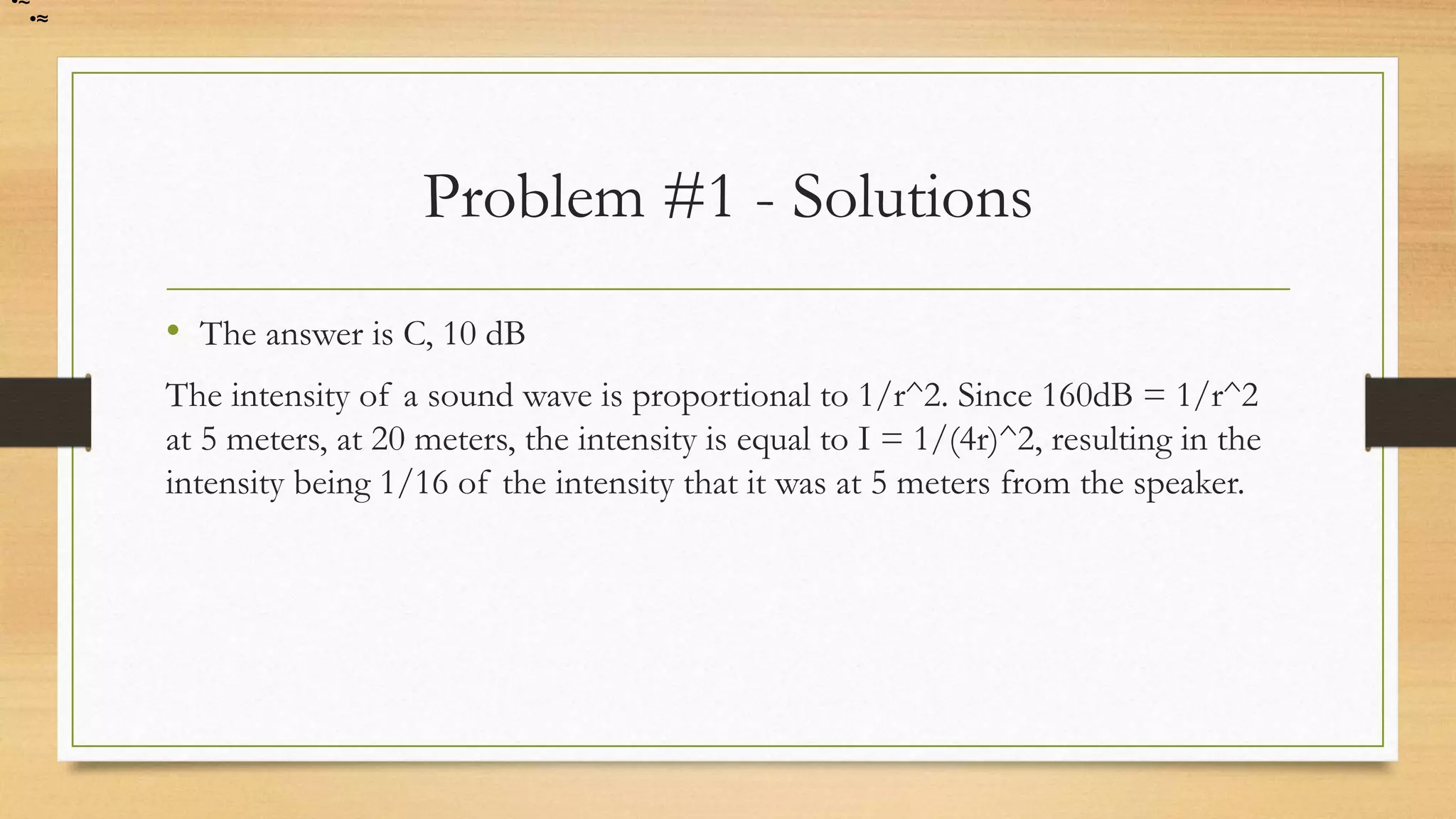 Problem #1 - Solutions
• The answer is C, 10 dB
The intensity of a sound wave is proportional to 1/r^2. Since 160dB = 1/r^2
at 5 meters, at 20 meters, the intensity is equal to I = 1/(4r)^2, resulting in the
intensity being 1/16 of the intensity that it was at 5 meters from the speaker.
•≈
•≈
 