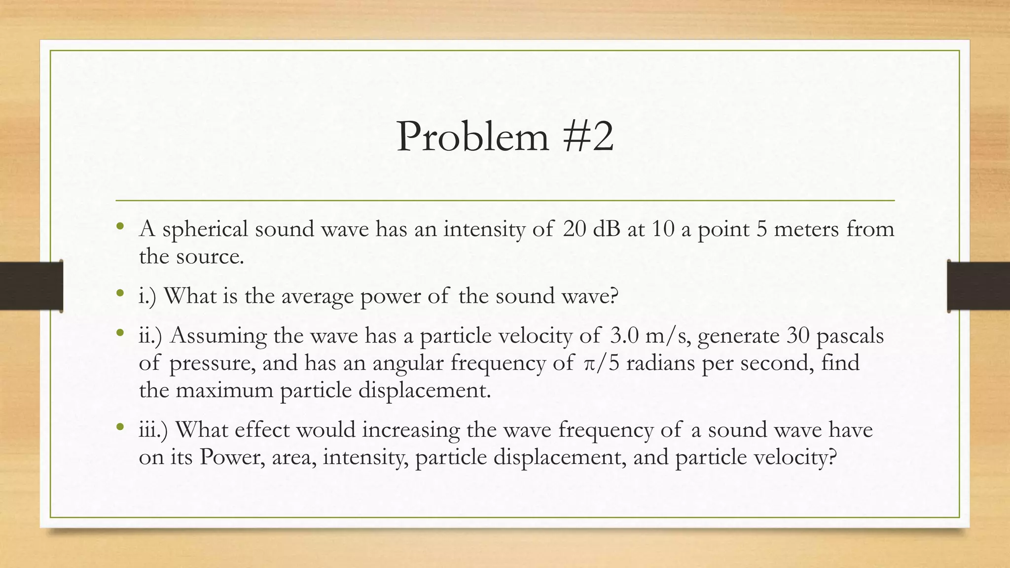 Problem #2
• A spherical sound wave has an intensity of 20 dB at 10 a point 5 meters from
the source.
• i.) What is the average power of the sound wave?
• ii.) Assuming the wave has a particle velocity of 3.0 m/s, generate 30 pascals
of pressure, and has an angular frequency of π/5 radians per second, find
the maximum particle displacement.
• iii.) What effect would increasing the wave frequency of a sound wave have
on its Power, area, intensity, particle displacement, and particle velocity?
 