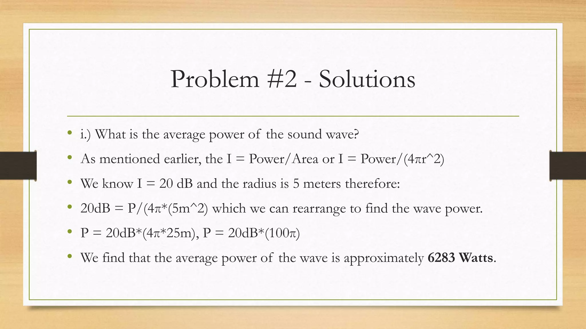 Problem #2 - Solutions
• i.) What is the average power of the sound wave?
• As mentioned earlier, the I = Power/Area or I = Power/(4πr^2)
• We know I = 20 dB and the radius is 5 meters therefore:
• 20dB = P/(4π*(5m^2) which we can rearrange to find the wave power.
• P = 20dB*(4π*25m), P = 20dB*(100π)
• We find that the average power of the wave is approximately 6283 Watts.
 