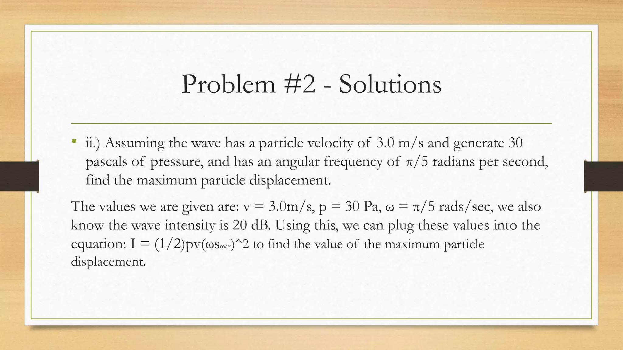 Problem #2 - Solutions
• ii.) Assuming the wave has a particle velocity of 3.0 m/s and generate 30
pascals of pressure, and has an angular frequency of π/5 radians per second,
find the maximum particle displacement.
The values we are given are: v = 3.0m/s, p = 30 Pa, ω = π/5 rads/sec, we also
know the wave intensity is 20 dB. Using this, we can plug these values into the
equation: I = (1/2)pv(ωsmax)^2 to find the value of the maximum particle
displacement.
 