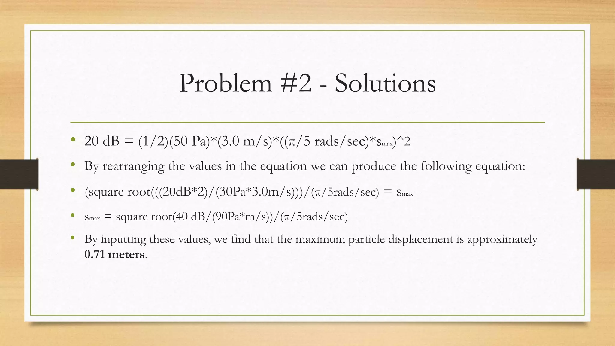 Problem #2 - Solutions
• 20 dB = (1/2)(50 Pa)*(3.0 m/s)*((π/5 rads/sec)*smax)^2
• By rearranging the values in the equation we can produce the following equation:
• (square root(((20dB*2)/(30Pa*3.0m/s)))/(π/5rads/sec) = smax
• smax = square root(40 dB/(90Pa*m/s))/(π/5rads/sec)
• By inputting these values, we find that the maximum particle displacement is approximately
0.71 meters.
 