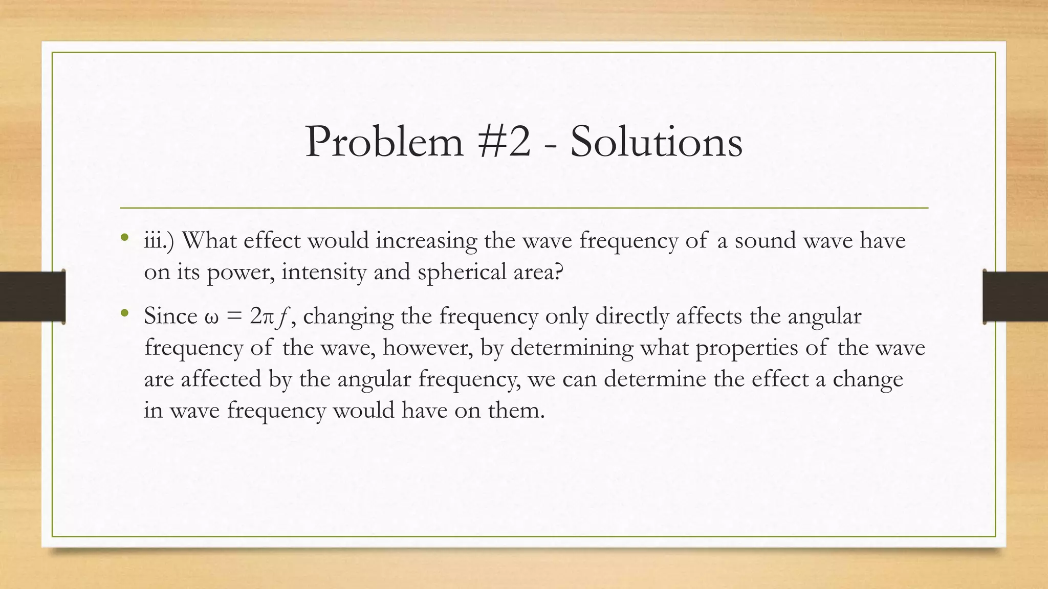 Problem #2 - Solutions
• iii.) What effect would increasing the wave frequency of a sound wave have
on its power, intensity and spherical area?
• Since ω = 2πƒ, changing the frequency only directly affects the angular
frequency of the wave, however, by determining what properties of the wave
are affected by the angular frequency, we can determine the effect a change
in wave frequency would have on them.
 