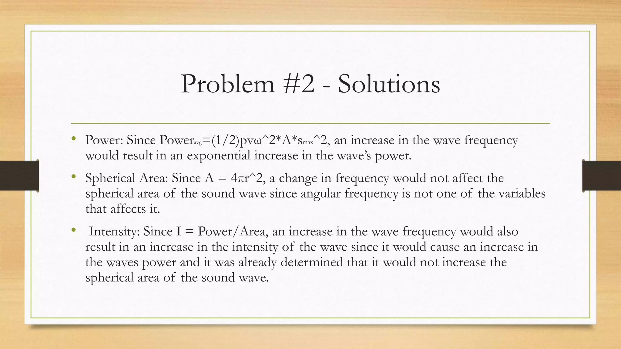 Problem #2 - Solutions
• Power: Since Poweravg=(1/2)pvω^2*A*smax^2, an increase in the wave frequency
would result in an exponential increase in the wave’s power.
• Spherical Area: Since A = 4πr^2, a change in frequency would not affect the
spherical area of the sound wave since angular frequency is not one of the variables
that affects it.
• Intensity: Since I = Power/Area, an increase in the wave frequency would also
result in an increase in the intensity of the wave since it would cause an increase in
the waves power and it was already determined that it would not increase the
spherical area of the sound wave.
 