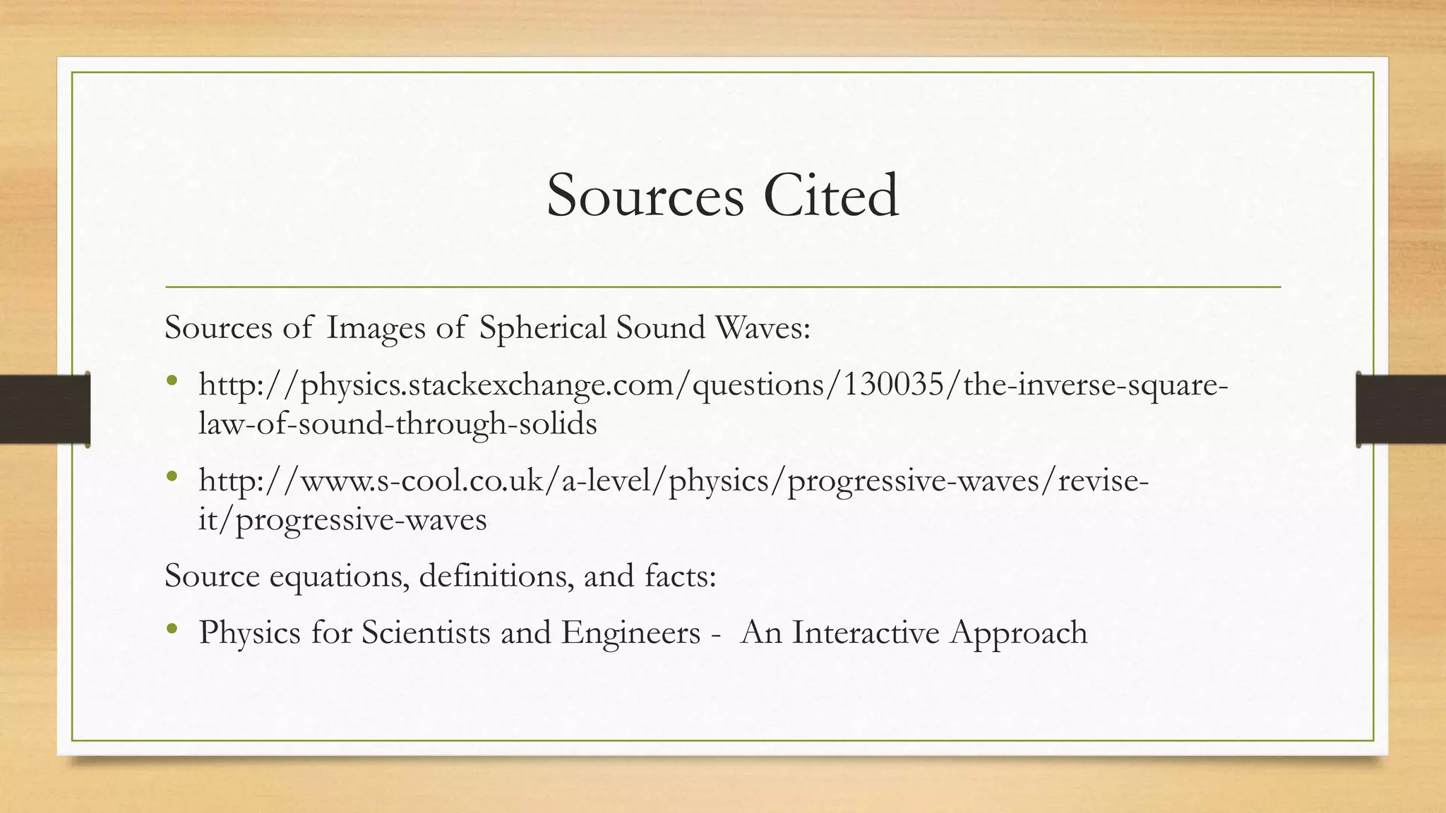 Sources Cited
Sources of Images of Spherical Sound Waves:
• http://physics.stackexchange.com/questions/130035/the-inverse-square-
law-of-sound-through-solids
• http://www.s-cool.co.uk/a-level/physics/progressive-waves/revise-
it/progressive-waves
Source equations, definitions, and facts:
• Physics for Scientists and Engineers - An Interactive Approach
 