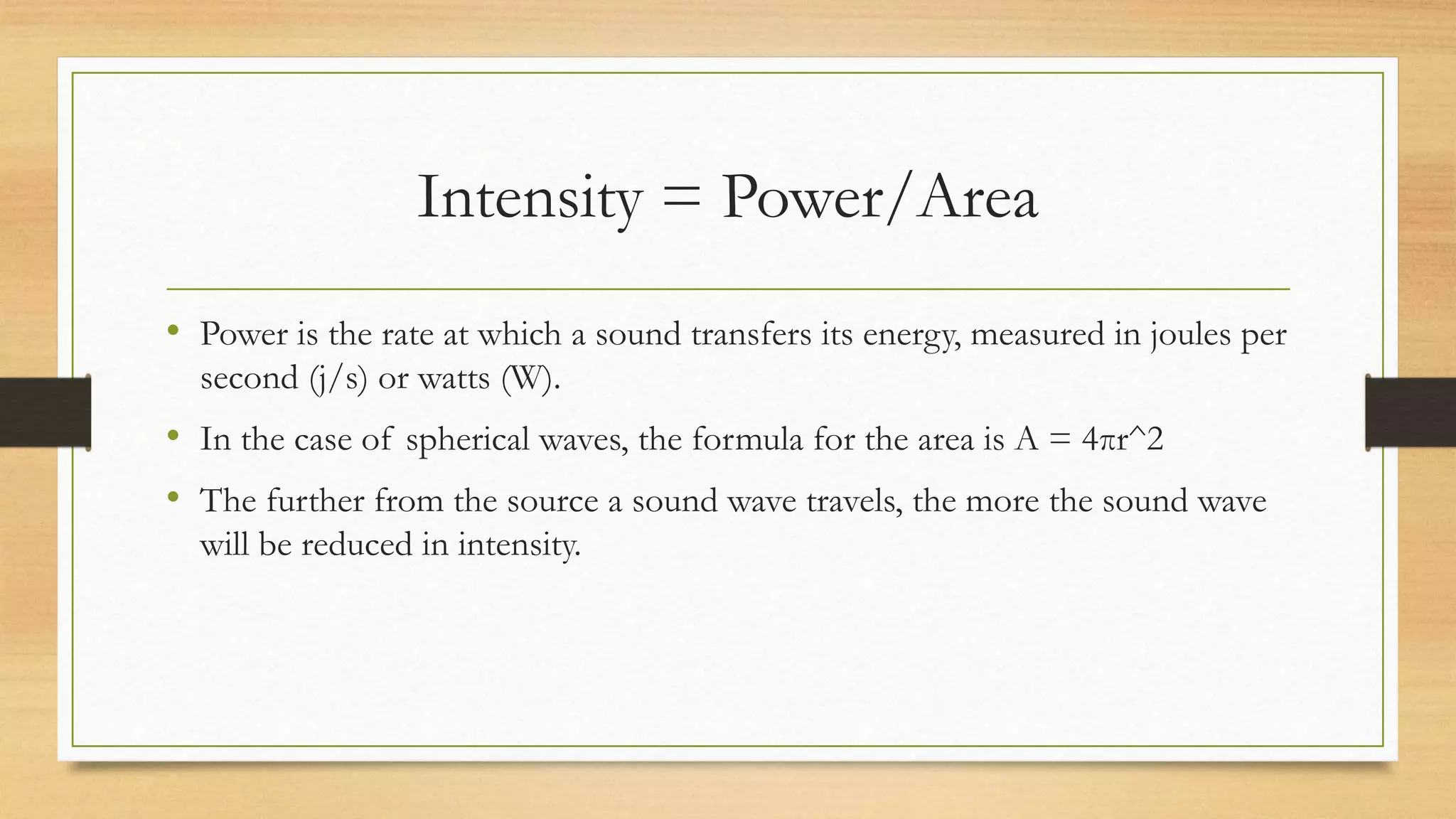 Intensity = Power/Area
• Power is the rate at which a sound transfers its energy, measured in joules per
second (j/s) or watts (W).
• In the case of spherical waves, the formula for the area is A = 4πr^2
• The further from the source a sound wave travels, the more the sound wave
will be reduced in intensity.
 