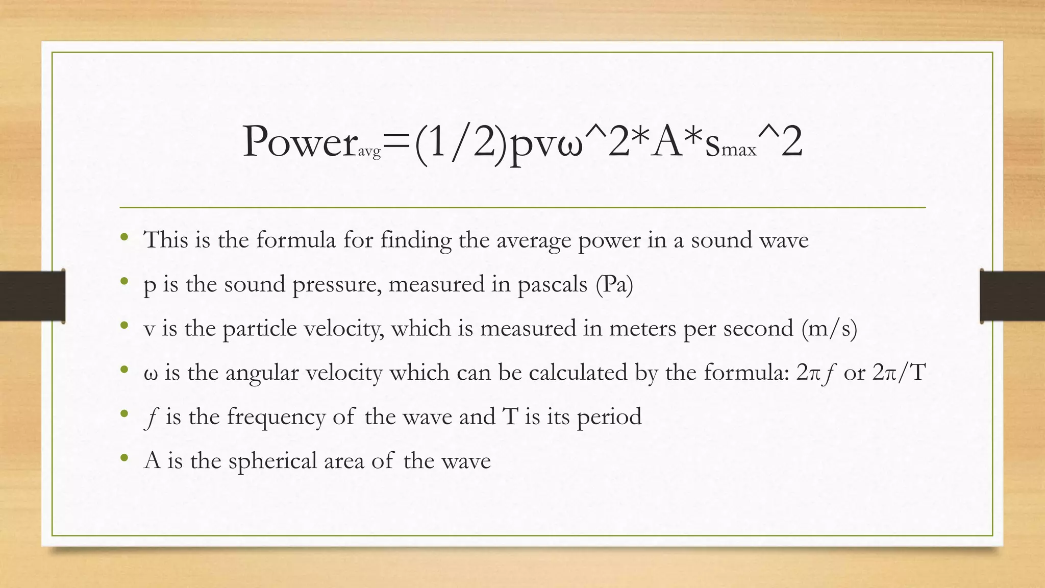 Poweravg=(1/2)pvω^2*A*smax^2
• This is the formula for finding the average power in a sound wave
• p is the sound pressure, measured in pascals (Pa)
• v is the particle velocity, which is measured in meters per second (m/s)
• ω is the angular velocity which can be calculated by the formula: 2πƒ or 2π/T
• ƒ is the frequency of the wave and T is its period
• A is the spherical area of the wave
 