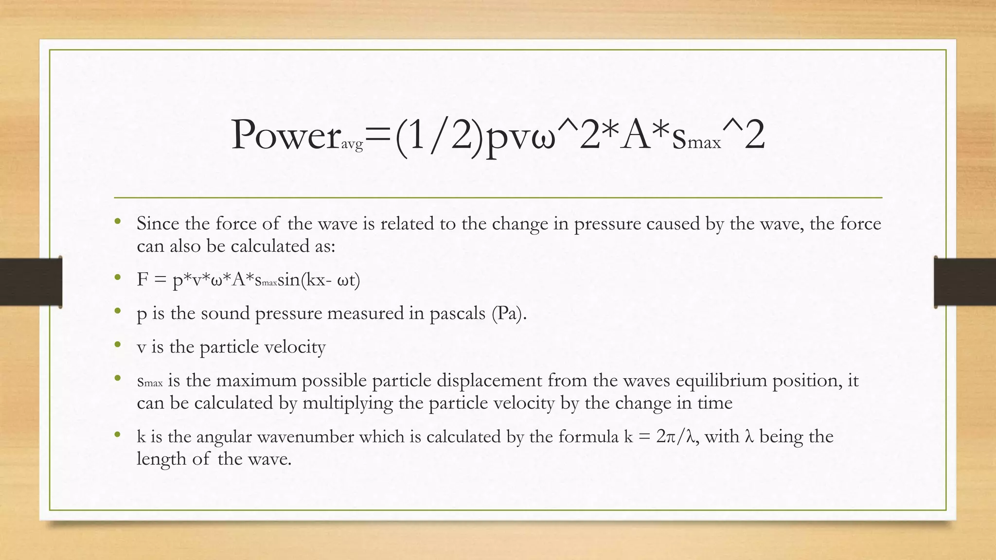 Poweravg=(1/2)pvω^2*A*smax^2
• Since the force of the wave is related to the change in pressure caused by the wave, the force
can also be calculated as:
• F = p*v*ω*A*smaxsin(kx- ωt)
• p is the sound pressure measured in pascals (Pa).
• v is the particle velocity
• smax is the maximum possible particle displacement from the waves equilibrium position, it
can be calculated by multiplying the particle velocity by the change in time
• k is the angular wavenumber which is calculated by the formula k = 2π/λ, with λ being the
length of the wave.
 