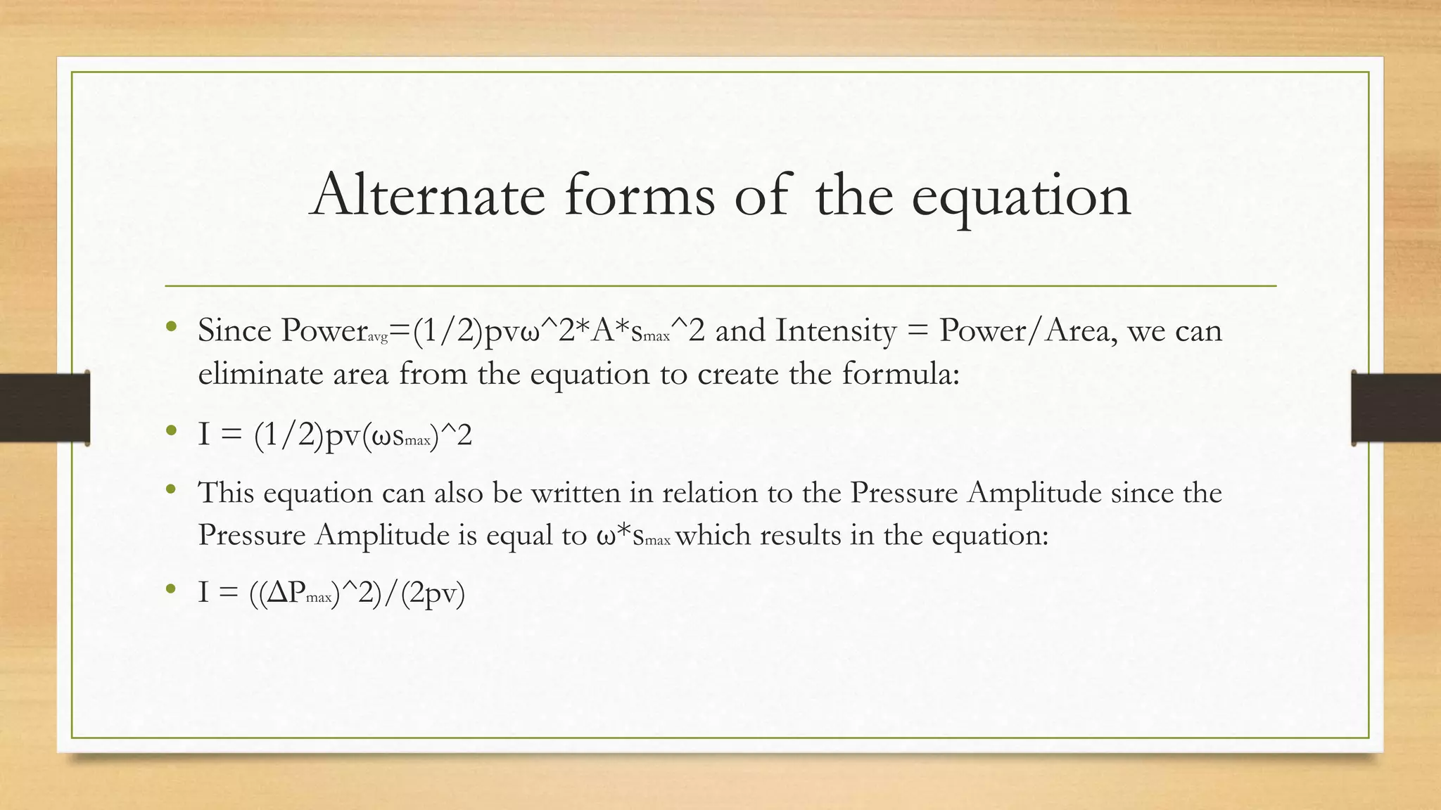 Alternate forms of the equation
• Since Poweravg=(1/2)pvω^2*A*smax^2 and Intensity = Power/Area, we can
eliminate area from the equation to create the formula:
• I = (1/2)pv(ωsmax)^2
• This equation can also be written in relation to the Pressure Amplitude since the
Pressure Amplitude is equal to ω*smax which results in the equation:
• I = ((ΔPmax)^2)/(2pv)
 
