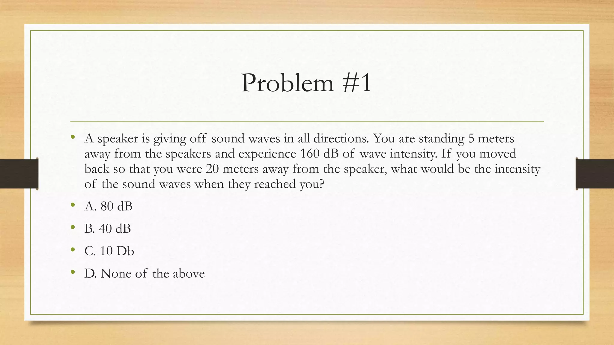 Problem #1
• A speaker is giving off sound waves in all directions. You are standing 5 meters
away from the speakers and experience 160 dB of wave intensity. If you moved
back so that you were 20 meters away from the speaker, what would be the intensity
of the sound waves when they reached you?
• A. 80 dB
• B. 40 dB
• C. 10 Db
• D. None of the above
 