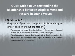 Quick Guide to Understanding the
Relationship between Displacement and
Pressure in Sound Waves
Ϟ Quick facts Ϟ
• The graphs of pressure change and displacement against
(linear) position are out of phase by
𝝅
𝟐
• The pressure change described above is the compression and
expansion of a medium as sound travels through it
• The displacement described above is the displacement of the
particles of the medium (left or right) as the result of the said
compression and expansion
 