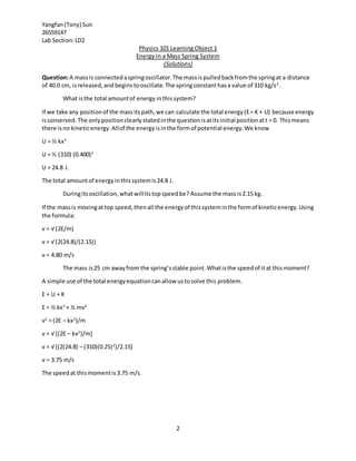 Yangfan(Tony) Sun
26559147
Lab Section:LD2
2
Physics 101 Learning Object 1
Energy in a Mass Spring System
(Solutions)
Question:A massis connectedaspringoscillator.The massispulledbackfromthe springat a distance
of 40.0 cm, isreleased,and beginstooscillate.The springconstanthasa value of 310 kg/s2
.
What isthe total amountof energy inthissystem?
If we take any positionof the massitspath,we can calculate the total energy(E= K + U) because energy
isconserved.The onlypositionclearly statedinthe questionisatitsinitial positionatt = 0. Thismeans
there isno kineticenergy.Allof the energyisinthe formof potential energy.We know
U = ½ kx2
U = ½ (310) (0.400)2
U = 24.8 J.
The total amountof energyinthissystemis24.8 J.
Duringitsoscillation,whatwillitstopspeedbe? Assume the massis2.15 kg.
If the massis movingattop speed,thenall the energyof thissysteminthe formof kineticenergy.Using
the formula:
v = √ (2E/m)
v = √ (2(24.8)/(2.15))
v = 4.80 m/s
The mass is25 cm awayfrom the spring’sstable point.Whatisthe speedof itat thismoment?
A simple use of the total energyequationcanallow ustosolve this problem.
E = U + K
E = ½ kx2
+ ½ mv2
v2
= (2E – kx2
)/m
v = √ [(2E – kx2
)/m]
v = √ [(2(24.8) – (310)(0.25)2
)/2.15]
v = 3.75 m/s
The speedat thismomentis3.75 m/s.
 