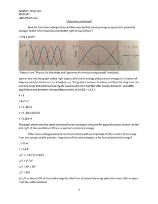 Yangfan(Tony) Sun
26559147
Lab Section:LD2
3
(Solutions continued)
How far fromthe stable positionwill the massbe if itskineticenergyis equal toitspotential
energy?Tothe leftof equilibriumortothe rightof equilibrium?
Usinga graph:
(Picture from“PhysicsforScientistsand EngineersAnInteractiveApproach”textbook)
We can see thatthe graph onthe rightdepictsthe kineticenergyandpotential energyasafunctionof
displacement(inthe formx(t) =A cos(ωt+ φ).The graph is an evenfunction,andthusthe onlytime the
kineticenergyandpotentialenergyare equal iswhenitis half the total energy,between–A andthe
equilibriumandbetweenthe equilibriumandA,or24.8/2 = 12.4 J.
K = E
½ kx2
= E
x = √ (2E/k)
x = √ (2(12.4)/310)
x = 0.283 m
The graph showsthat the same amountof kineticenergyisthe same forequal distancestoboththe left
and rightof the equilibrium.Thisalsoappliestopotential energy.
If the massundergoessimpleharmonicmotionwithanamplitude of 30 cm and is10 cm away
fromthe spring’sstable position, how muchof the total energyisinthe formof potential energy?
U = ½ kx2
E = ½ kA2
U/E = (½ kx2
) /(½ kA2
)
U/E = x2
/ A2
U/E = 102
/ 302
U/E = 1/9
So 1/9 or about11% of the total energyisinthe form of potential energywhenthe massis10 cm away
fromthe stable position.
 