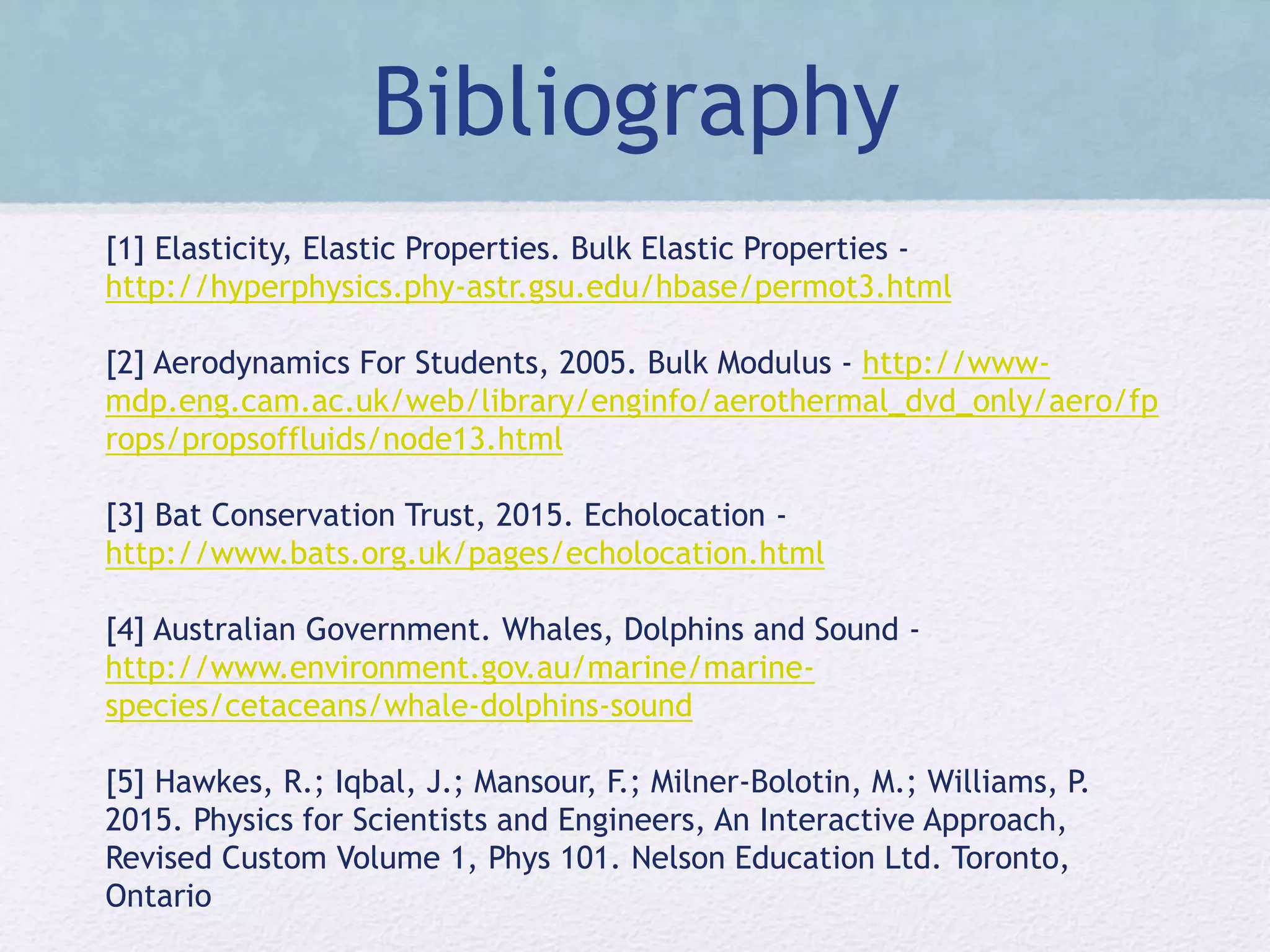 Bibliography
[1] Elasticity, Elastic Properties. Bulk Elastic Properties -
http://hyperphysics.phy-astr.gsu.edu/hbase/permot3.html
[2] Aerodynamics For Students, 2005. Bulk Modulus - http://www-
mdp.eng.cam.ac.uk/web/library/enginfo/aerothermal_dvd_only/aero/fp
rops/propsoffluids/node13.html
[3] Bat Conservation Trust, 2015. Echolocation -
http://www.bats.org.uk/pages/echolocation.html
[4] Australian Government. Whales, Dolphins and Sound -
http://www.environment.gov.au/marine/marine-
species/cetaceans/whale-dolphins-sound
[5] Hawkes, R.; Iqbal, J.; Mansour, F.; Milner-Bolotin, M.; Williams, P.
2015. Physics for Scientists and Engineers, An Interactive Approach,
Revised Custom Volume 1, Phys 101. Nelson Education Ltd. Toronto,
Ontario
 