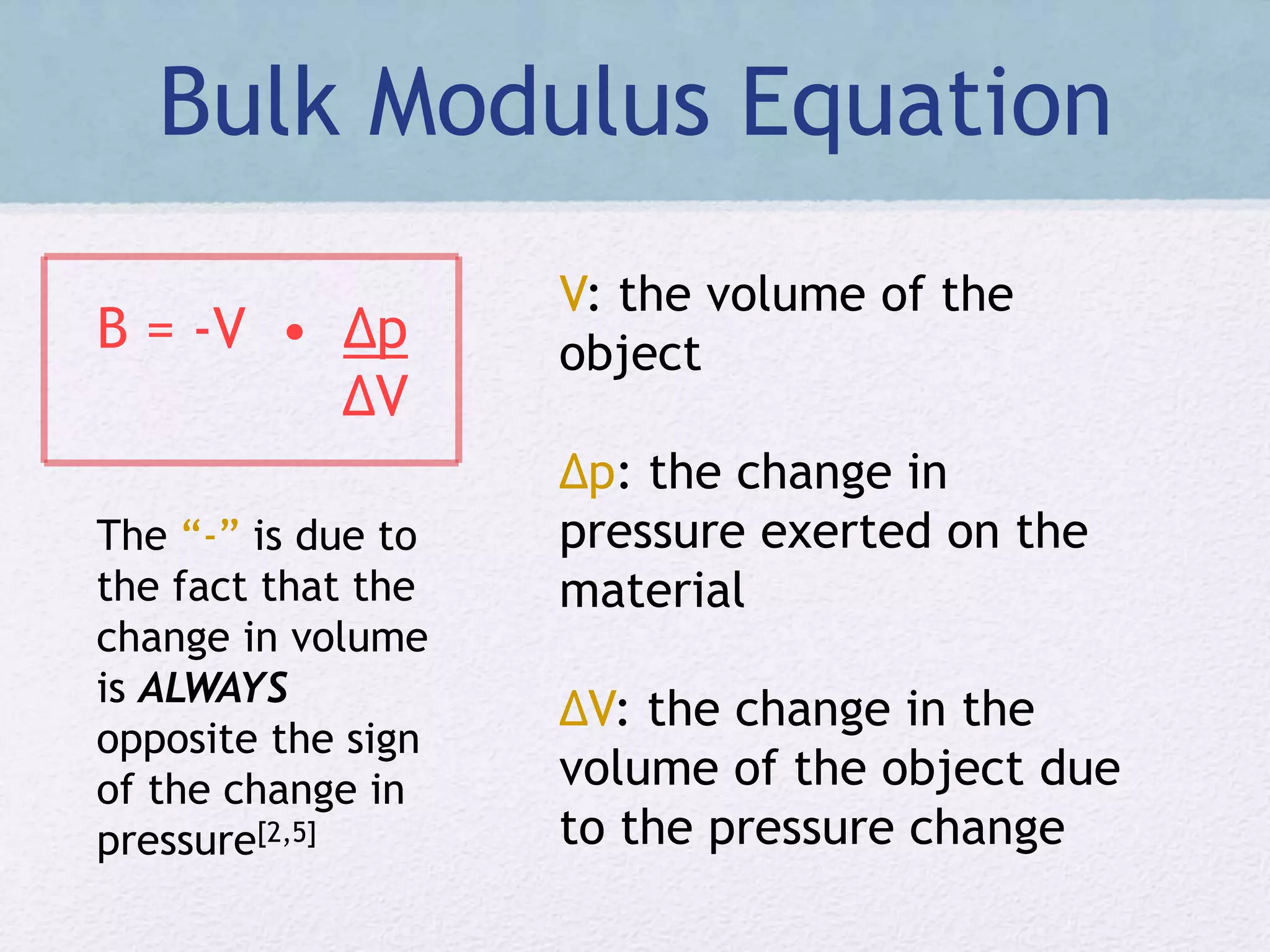 Bulk Modulus Equation
B = -V • ∆p
∆V
V: the volume of the
object
∆p: the change in
pressure exerted on the
material
∆V: the change in the
volume of the object due
to the pressure change
The “-” is due to
the fact that the
change in volume
is ALWAYS
opposite the sign
of the change in
pressure[2,5]
 