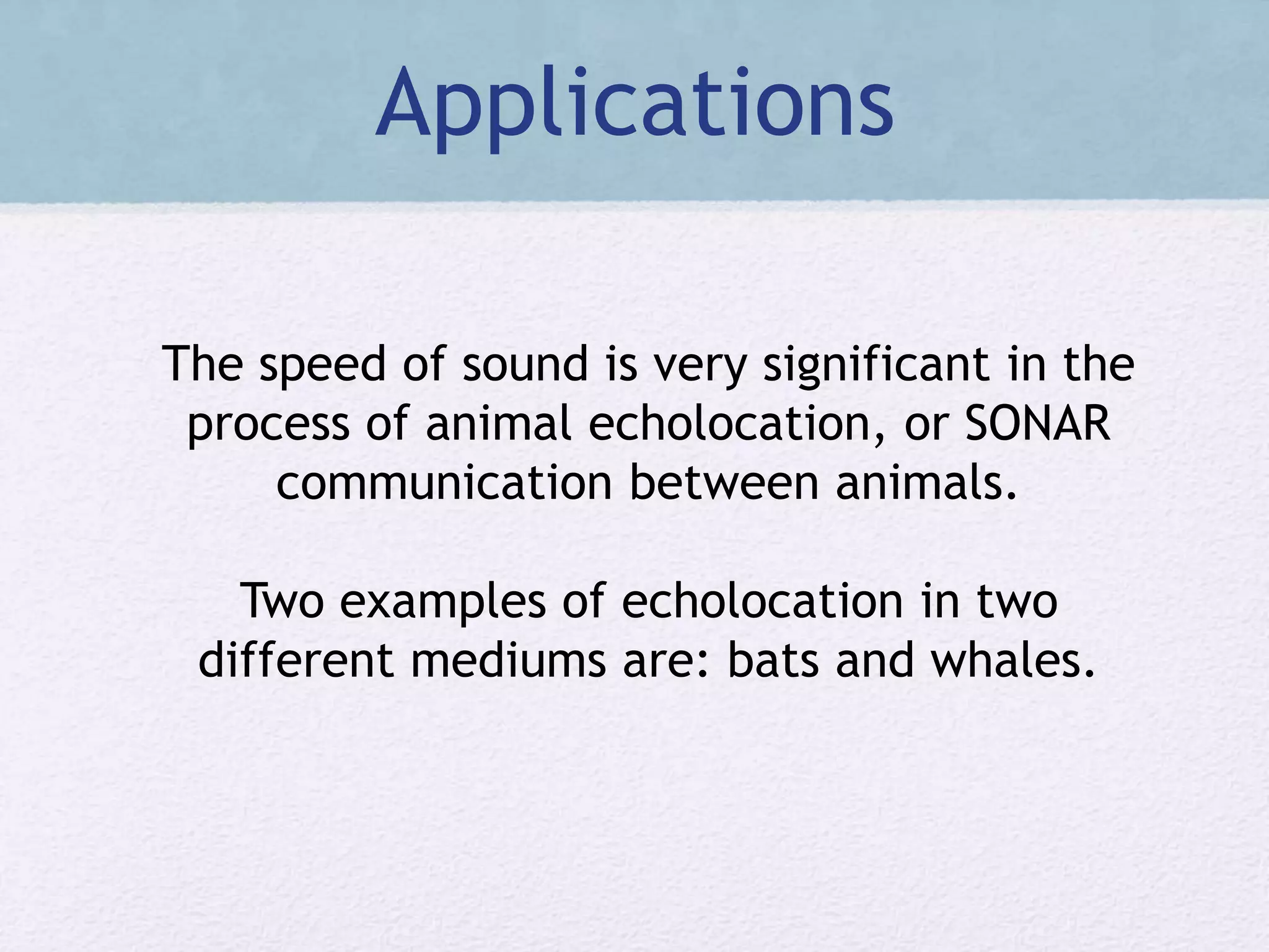 Applications
The speed of sound is very significant in the
process of animal echolocation, or SONAR
communication between animals.
Two examples of echolocation in two
different mediums are: bats and whales.
 