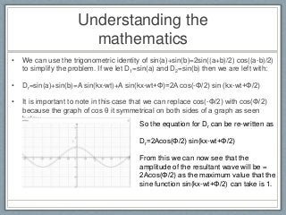 Understanding the
mathematics
• We can use the trigonometric identity of sin(a)+sin(b)=2sin((a+b)/2) cos((a-b)/2)
to simplify the problem. If we let D1=sin(a) and D2=sin(b) then we are left with:
• Dr=sin(a)+sin(b)=A sin(kx-wt)+A sin(kx-wt+Φ)=2A cos(-Φ/2) sin (kx-wt+Φ/2)
• It is important to note in this case that we can replace cos(-Φ/2) with cos(Φ/2)
because the graph of cos θ it symmetrical on both sides of a graph as seen
below.
So the equation for Dr can be re-written as
Dr=2Acos(Φ/2) sin(kx-wt+Φ/2)
From this we can now see that the
amplitude of the resultant wave will be =
2Acos(Φ/2) as the maximum value that the
sine function sin(kx-wt+Φ/2) can take is 1.
 
