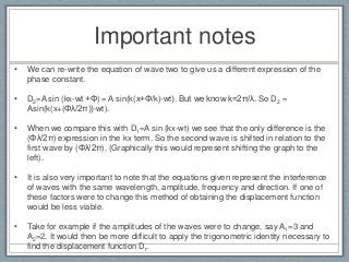 Important notes
• We can re-write the equation of wave two to give us a different expression of the
phase constant.
• D2=A sin (kx-wt +Φ) = A sin(k(x+Φ/k)-wt). But we know k=2π/λ. So D2 =
Asin(k(x+(Φλ/2π))-wt).
• When we compare this with D1=A sin (kx-wt) we see that the only difference is the
(Φλ/2π) expression in the kx term. So the second wave is shifted in relation to the
first wave by (Φλ/2π), (Graphically this would represent shifting the graph to the
left).
• It is also very important to note that the equations given represent the interference
of waves with the same wavelength, amplitude, frequency and direction. If one of
these factors were to change this method of obtaining the displacement function
would be less viable.
• Take for example if the amplitudes of the waves were to change, say A1=3 and
A2=2. It would then be more difficult to apply the trigonometric identity necessary to
find the displacement function Dr.
 