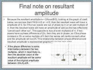 Final note on resultant
amplitude
• Because the resultant amplitude is = 2Acos(Φ/2), looking at the graph of cosθ
below, we can see that if Φ/2=π/2 or –π/2, then the resultant wave will have a
amplitude of 0. So if the two waves are out of phase by π or an odd multiple of
π, then the resultant wave will have an amplitude of zero as the two effectively
“cancel each other out”. The opposite is true of even multiples of π, if two
waves have a phase difference of 2π, then they are in phase, so if the phase
constant is 2π or some multiple of it then the waves will reinforce each other
and the amplitude will be 2A. This relationship between phase difference and
resultant amplitude is represented graphically on the next slide.
• If the phase difference is some
intermediary between the two
multiples, which it most likely is,
then the absolute value of the
resultant amplitude will be some
value of the original amplitude
between: 0A<Ar<2A
 