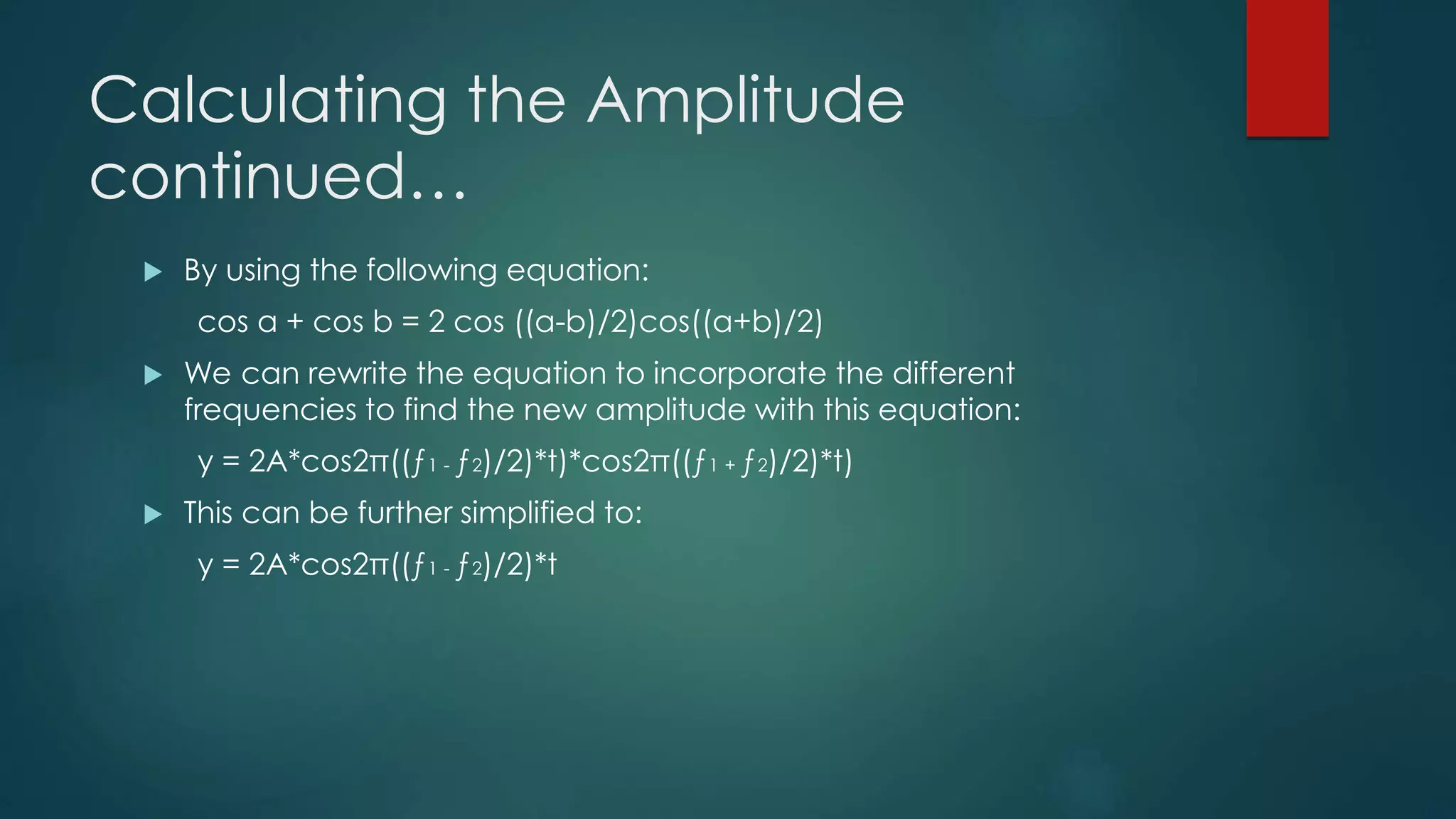 Calculating the Amplitude
continued…
 By using the following equation:
cos a + cos b = 2 cos ((a-b)/2)cos((a+b)/2)
 We can rewrite the equation to incorporate the different
frequencies to find the new amplitude with this equation:
y = 2A*cos2π((ƒ1 - ƒ2)/2)*t)*cos2π((ƒ1 + ƒ2)/2)*t)
 This can be further simplified to:
y = 2A*cos2π((ƒ1 - ƒ2)/2)*t
 