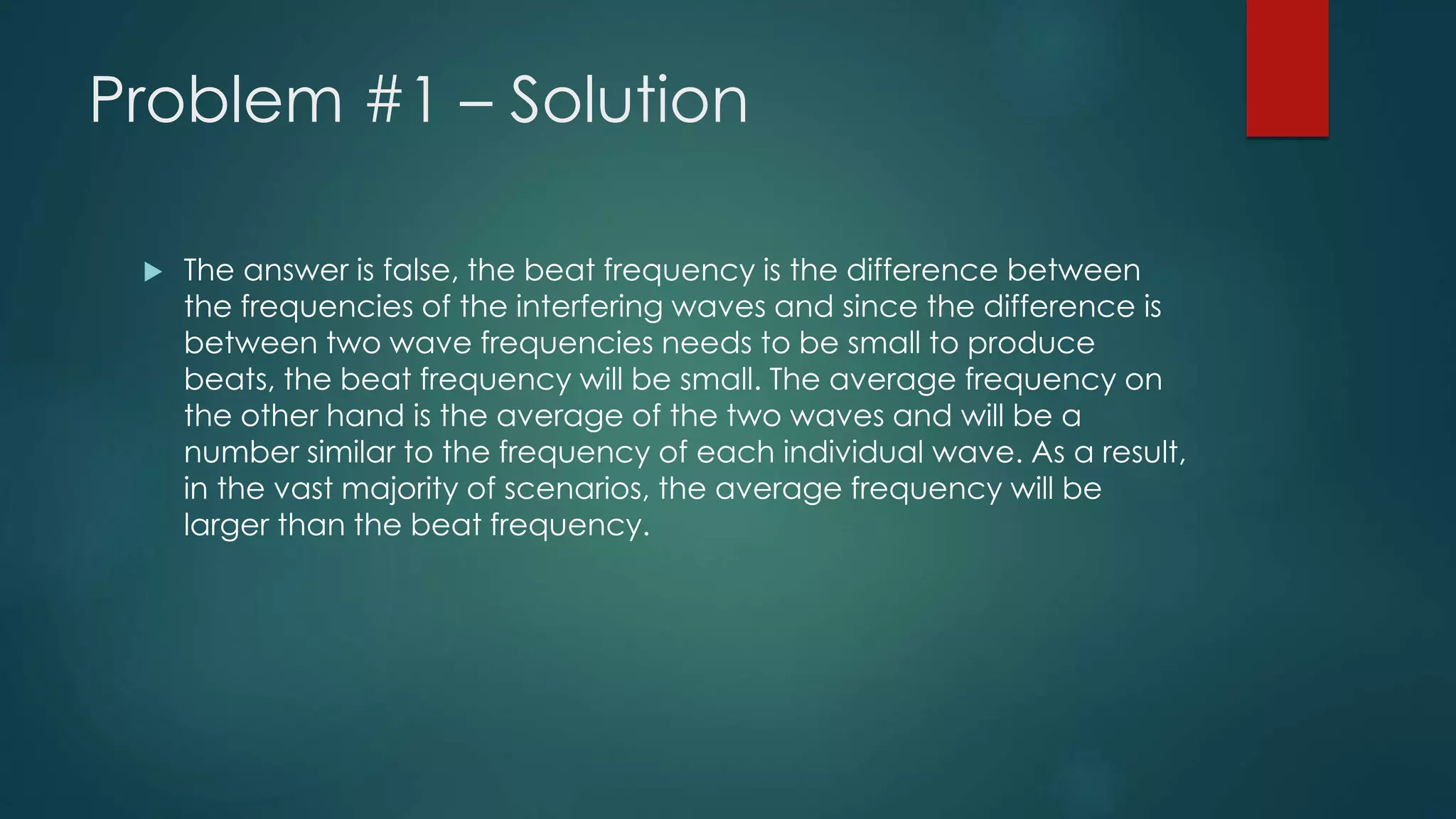 Problem #1 – Solution
 The answer is false, the beat frequency is the difference between
the frequencies of the interfering waves and since the difference is
between two wave frequencies needs to be small to produce
beats, the beat frequency will be small. The average frequency on
the other hand is the average of the two waves and will be a
number similar to the frequency of each individual wave. As a result,
in the vast majority of scenarios, the average frequency will be
larger than the beat frequency.
 