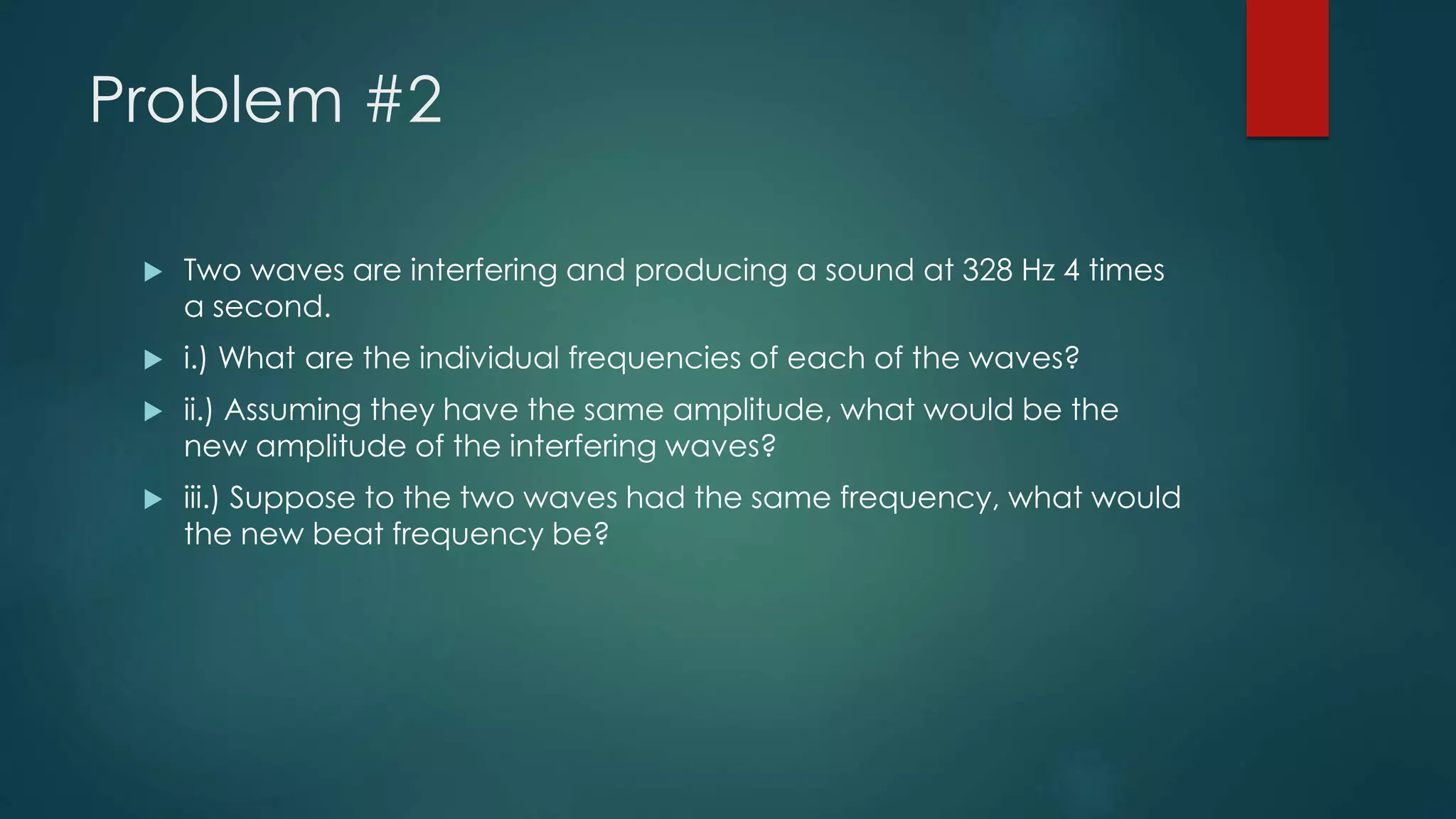 Problem #2
 Two waves are interfering and producing a sound at 328 Hz 4 times
a second.
 i.) What are the individual frequencies of each of the waves?
 ii.) Assuming they have the same amplitude, what would be the
new amplitude of the interfering waves?
 iii.) Suppose to the two waves had the same frequency, what would
the new beat frequency be?
 