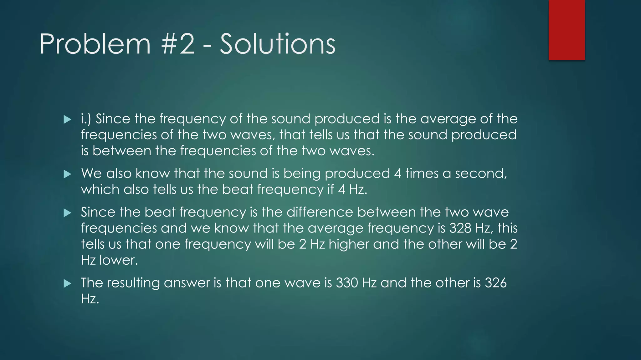 Problem #2 - Solutions
 i.) Since the frequency of the sound produced is the average of the
frequencies of the two waves, that tells us that the sound produced
is between the frequencies of the two waves.
 We also know that the sound is being produced 4 times a second,
which also tells us the beat frequency if 4 Hz.
 Since the beat frequency is the difference between the two wave
frequencies and we know that the average frequency is 328 Hz, this
tells us that one frequency will be 2 Hz higher and the other will be 2
Hz lower.
 The resulting answer is that one wave is 330 Hz and the other is 326
Hz.
 