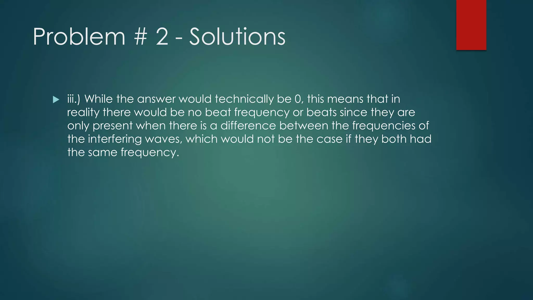 Problem # 2 - Solutions
 iii.) While the answer would technically be 0, this means that in
reality there would be no beat frequency or beats since they are
only present when there is a difference between the frequencies of
the interfering waves, which would not be the case if they both had
the same frequency.
 