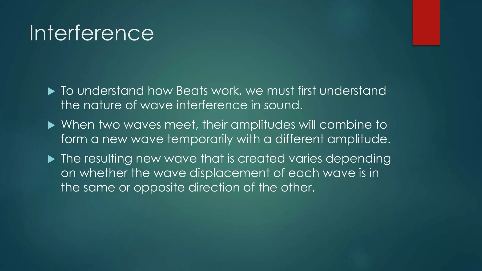 Interference
 To understand how Beats work, we must first understand
the nature of wave interference in sound.
 When two waves meet, their amplitudes will combine to
form a new wave temporarily with a different amplitude.
 The resulting new wave that is created varies depending
on whether the wave displacement of each wave is in
the same or opposite direction of the other.
 