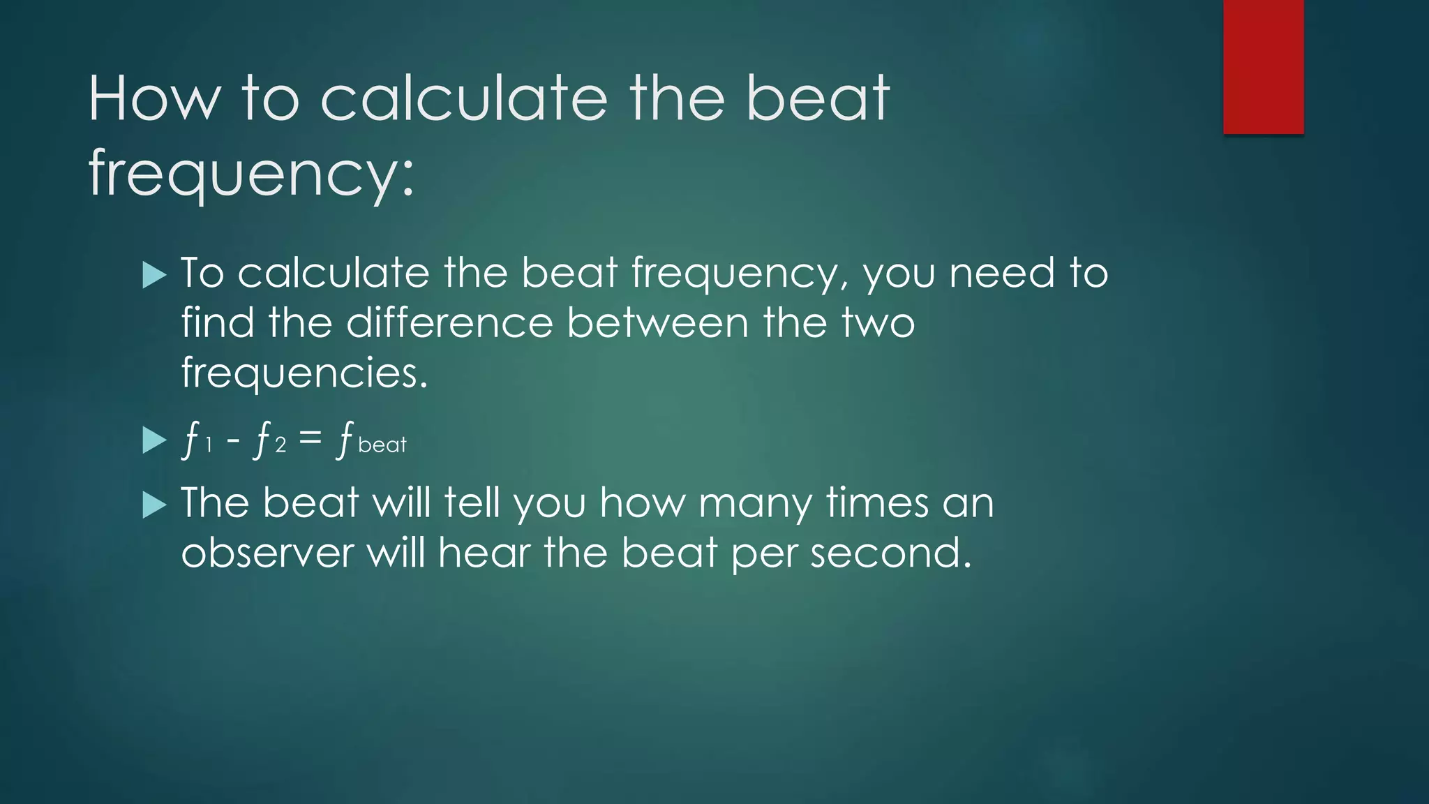 How to calculate the beat
frequency:
 To calculate the beat frequency, you need to
find the difference between the two
frequencies.
 ƒ1 - ƒ2 = ƒbeat
 The beat will tell you how many times an
observer will hear the beat per second.
 
