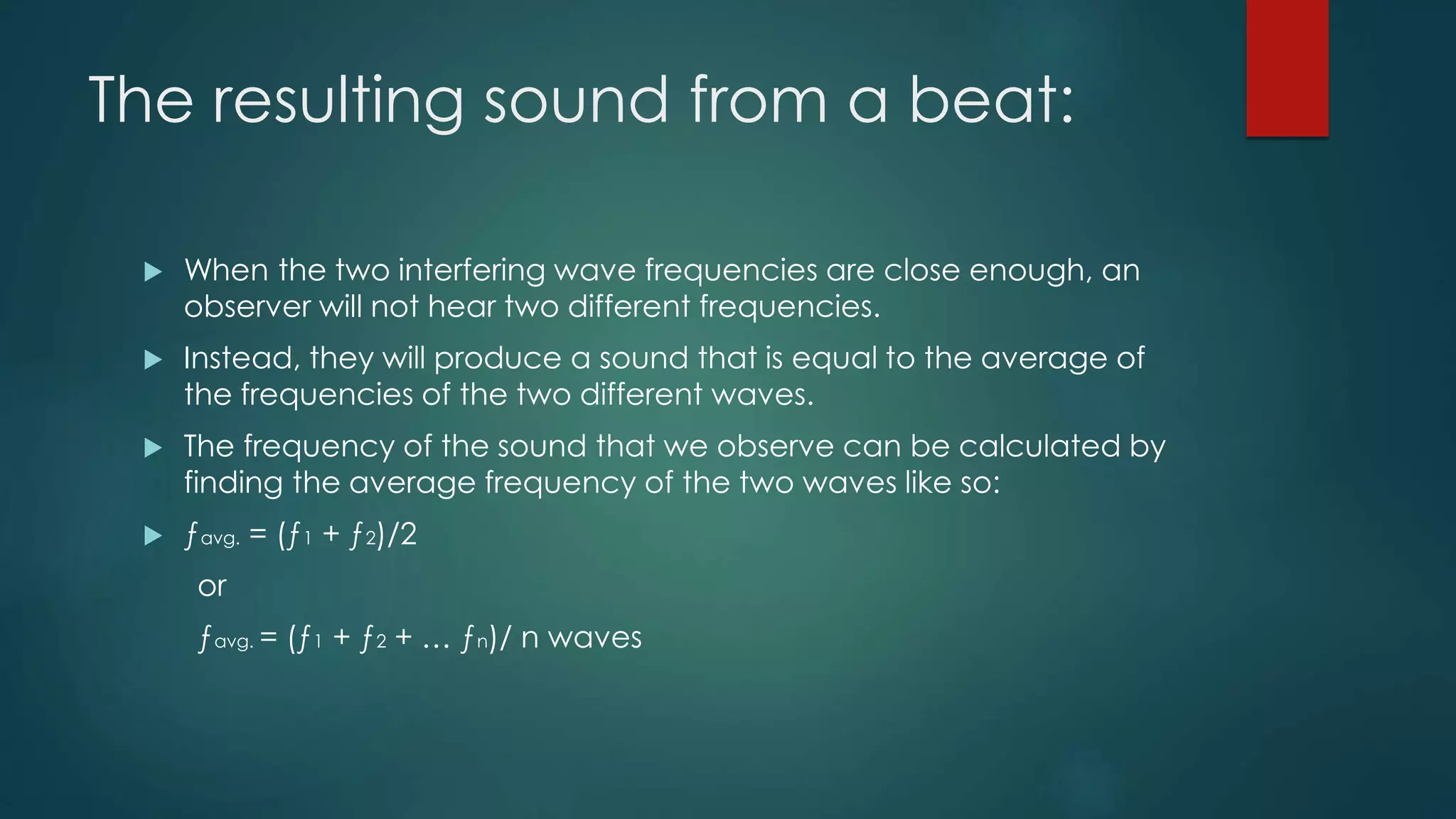 The resulting sound from a beat:
 When the two interfering wave frequencies are close enough, an
observer will not hear two different frequencies.
 Instead, they will produce a sound that is equal to the average of
the frequencies of the two different waves.
 The frequency of the sound that we observe can be calculated by
finding the average frequency of the two waves like so:
 ƒavg. = (ƒ1 + ƒ2)/2
or
ƒavg. = (ƒ1 + ƒ2 + … ƒn)/ n waves
 
