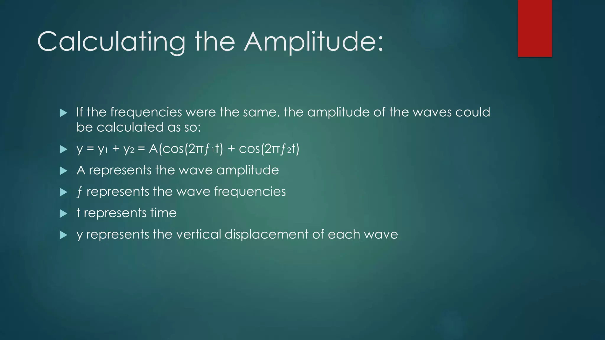 Calculating the Amplitude:
 If the frequencies were the same, the amplitude of the waves could
be calculated as so:
 y = y1 + y2 = A(cos(2πƒ1t) + cos(2πƒ2t)
 A represents the wave amplitude
 ƒ represents the wave frequencies
 t represents time
 y represents the vertical displacement of each wave
 