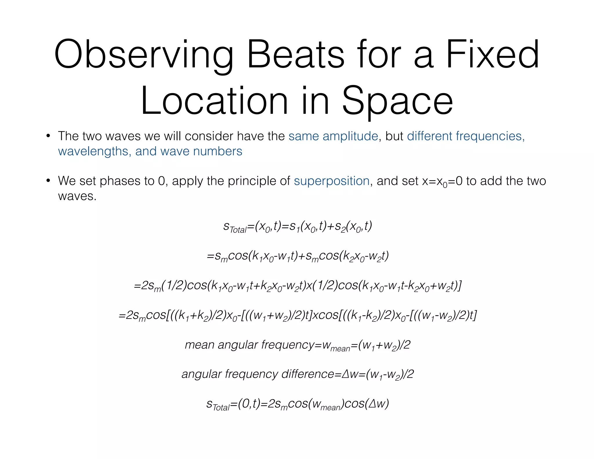 Observing Beats for a Fixed
Location in Space
• The two waves we will consider have the same amplitude, but different frequencies,
wavelengths, and wave numbers
• We set phases to 0, apply the principle of superposition, and set x=x0=0 to add the two
waves.
sTotal=(x0,t)=s1(x0,t)+s2(x0,t)
=smcos(k1x0-w1t)+smcos(k2x0-w2t)
=2sm(1/2)cos(k1x0-w1t+k2x0-w2t)x(1/2)cos(k1x0-w1t-k2x0+w2t)]
=2smcos[((k1+k2)/2)x0-[((w1+w2)/2)t]xcos[((k1-k2)/2)x0-[((w1-w2)/2)t]
mean angular frequency=wmean=(w1+w2)/2
angular frequency difference=∆w=(w1-w2)/2
sTotal=(0,t)=2smcos(wmean)cos(∆w)
 
