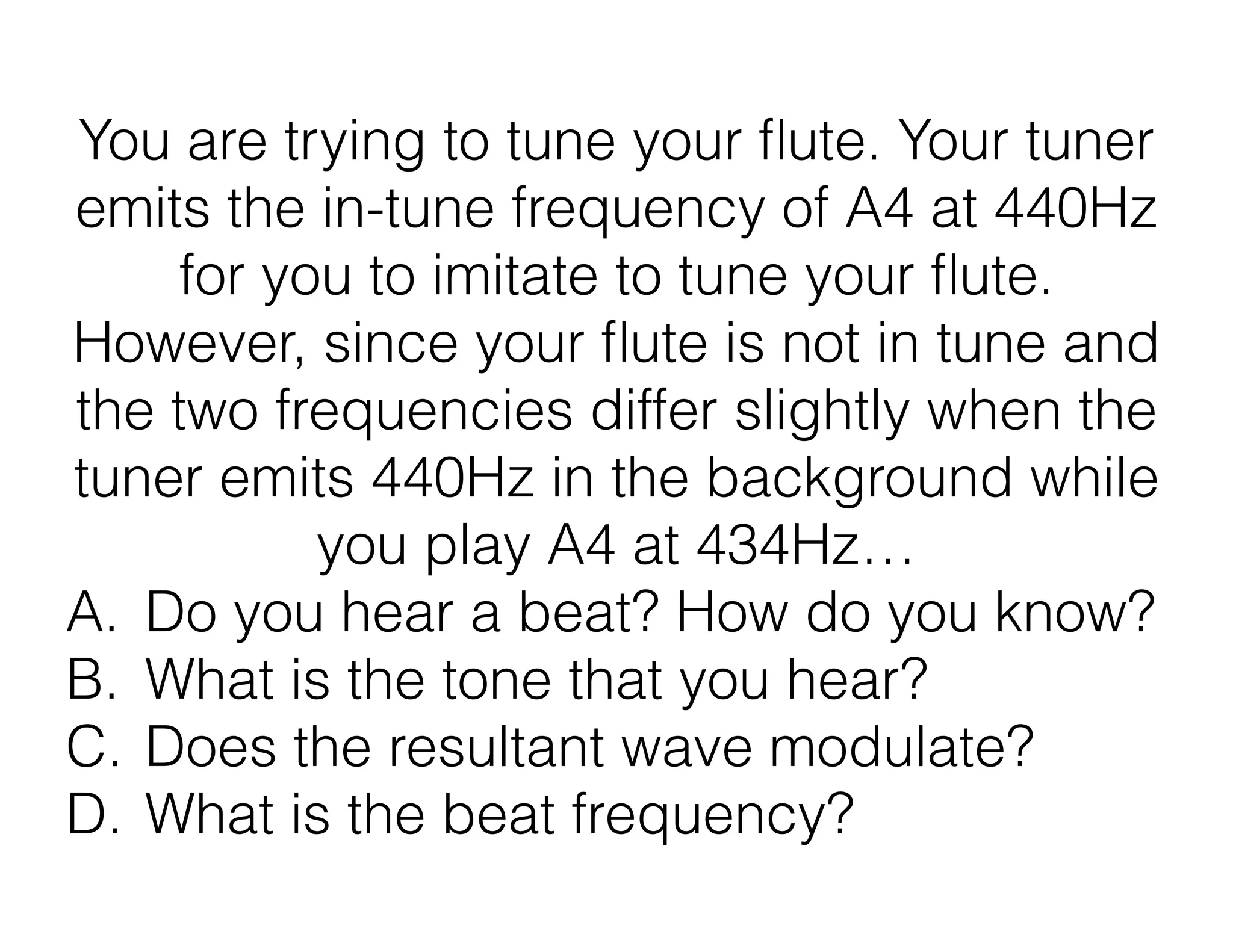 You are trying to tune your ﬂute. Your tuner
emits the in-tune frequency of A4 at 440Hz
for you to imitate to tune your ﬂute.
However, since your ﬂute is not in tune and
the two frequencies differ slightly when the
tuner emits 440Hz in the background while
you play A4 at 434Hz…
A. Do you hear a beat? How do you know?
B. What is the tone that you hear?
C. Does the resultant wave modulate?
D. What is the beat frequency?
 