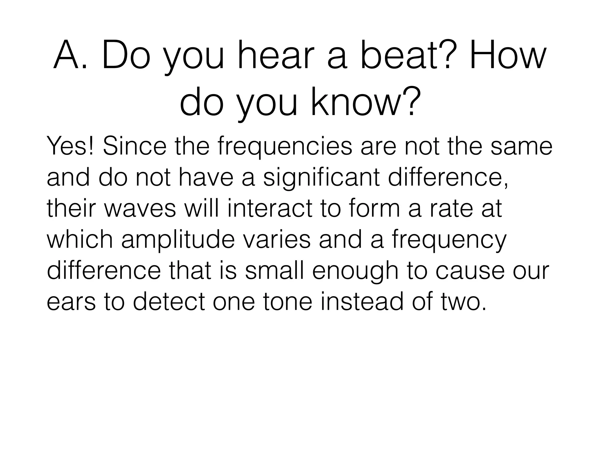 A. Do you hear a beat? How
do you know?
Yes! Since the frequencies are not the same
and do not have a signiﬁcant difference,
their waves will interact to form a rate at
which amplitude varies and a frequency
difference that is small enough to cause our
ears to detect one tone instead of two.
 