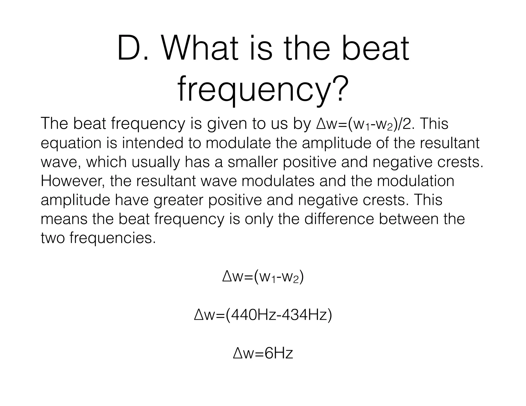 D. What is the beat
frequency?
The beat frequency is given to us by ∆w=(w1-w2)/2. This
equation is intended to modulate the amplitude of the resultant
wave, which usually has a smaller positive and negative crests.
However, the resultant wave modulates and the modulation
amplitude have greater positive and negative crests. This
means the beat frequency is only the difference between the
two frequencies.
∆w=(w1-w2)
∆w=(440Hz-434Hz)
∆w=6Hz
 