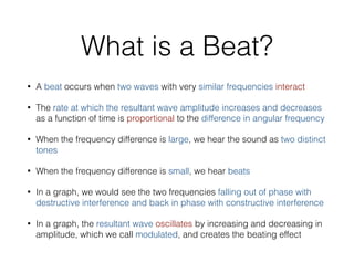 What is a Beat?
• A beat occurs when two waves with very similar frequencies interact
• The rate at which the resultant wave amplitude increases and decreases
as a function of time is proportional to the difference in angular frequency
• When the frequency difference is large, we hear the sound as two distinct
tones
• When the frequency difference is small, we hear beats
• In a graph, we would see the two frequencies falling out of phase with
destructive interference and back in phase with constructive interference
• In a graph, the resultant wave oscillates by increasing and decreasing in
amplitude, which we call modulated, and creates the beating effect
 