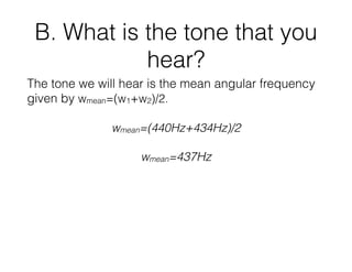 B. What is the tone that you
hear?
The tone we will hear is the mean angular frequency
given by wmean=(w1+w2)/2.
wmean=(440Hz+434Hz)/2
wmean=437Hz
 