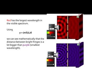 Red has the largest wavelength in
the visible spectrum.
Using
y = (mλ)L/d
we can see mathematically that the
distance between bright fringes is a
lot bigger than purple (smallest
wavelength).
 