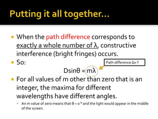  When the path difference corresponds to
exactly a whole number of λ, constructive
interference (bright fringes) occurs.
 So:
Dsinθ = mλ
 For all values of m other than zero that is an
integer, the maxima for different
wavelengths have different angles.
 An m value of zero means that θ = 0 ° and the light would appear in the middle
of the screen.
Path difference Δx !!
 