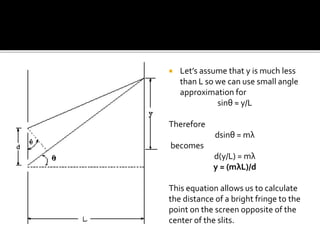  Let’s assume that y is much less
than L so we can use small angle
approximation for
sinθ ≈ y/L
Therefore
dsinθ = mλ
becomes
d(y/L) = mλ
y = (mλL)/d
This equation allows us to calculate
the distance of a bright fringe to the
point on the screen opposite of the
center of the slits.
 