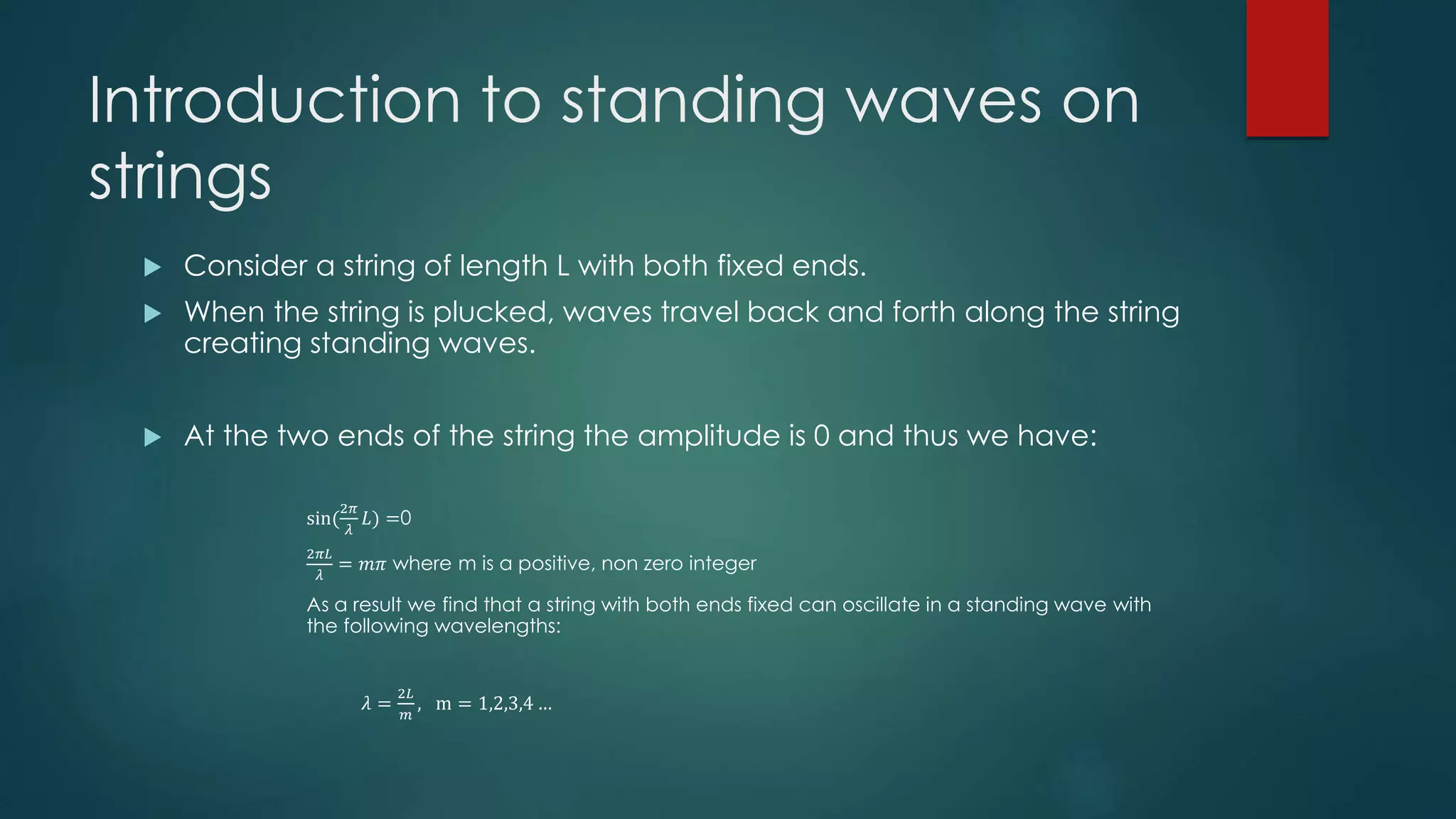 Introduction to standing waves on
strings
 Consider a string of length L with both fixed ends.
 When the string is plucked, waves travel back and forth along the string
creating standing waves.
 At the two ends of the string the amplitude is 0 and thus we have:
sin(
2𝜋
𝜆
𝐿) =0
2𝜋𝐿
𝜆
= 𝑚𝜋 where m is a positive, non zero integer
As a result we find that a string with both ends fixed can oscillate in a standing wave with
the following wavelengths:
𝜆 =
2𝐿
𝑚
, m = 1,2,3,4 …
 