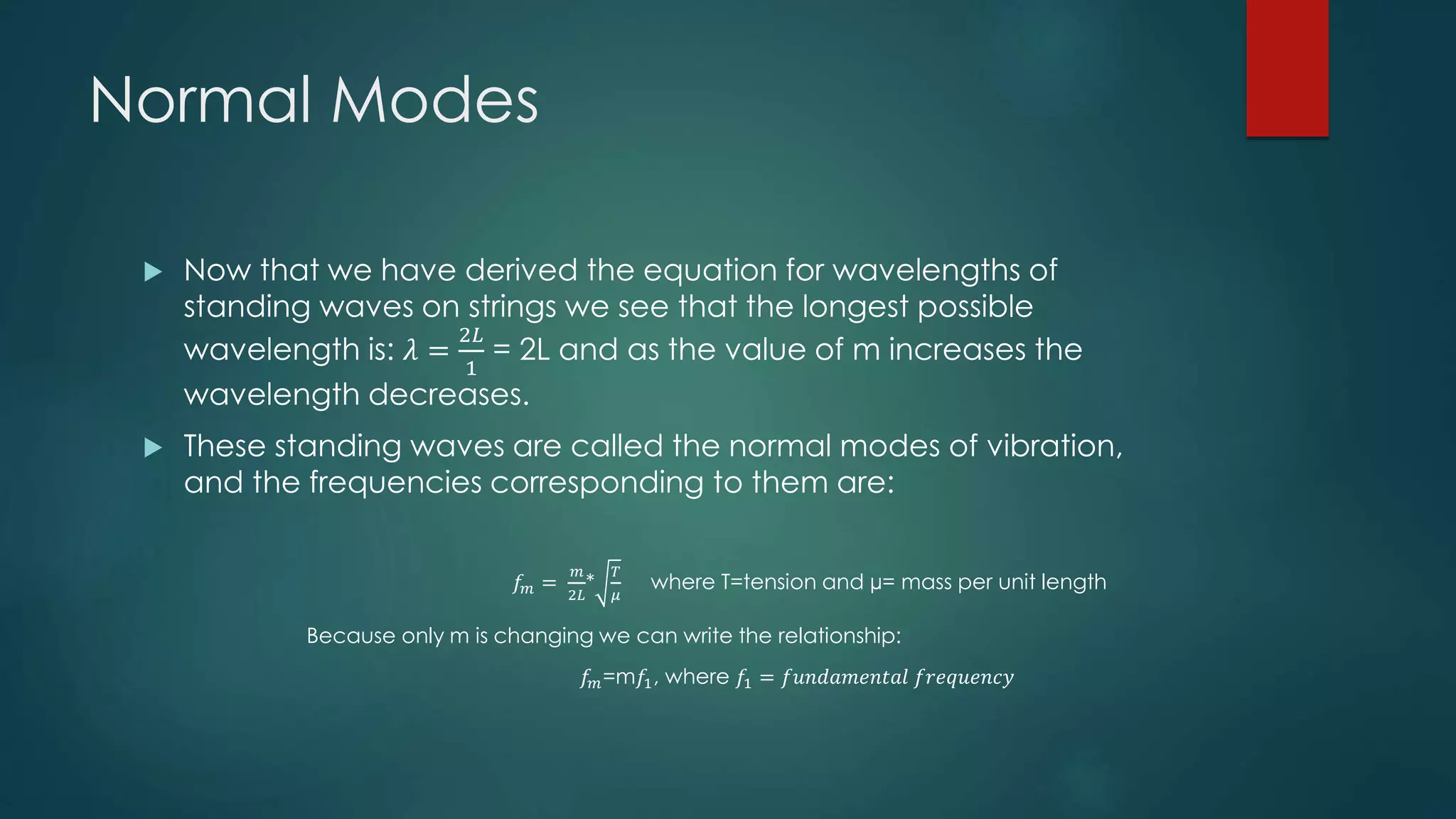 Normal Modes
 Now that we have derived the equation for wavelengths of
standing waves on strings we see that the longest possible
wavelength is: 𝜆 =
2𝐿
1
= 2L and as the value of m increases the
wavelength decreases.
 These standing waves are called the normal modes of vibration,
and the frequencies corresponding to them are:
𝑓𝑚 =
𝑚
2𝐿
*
𝑇
𝜇
where T=tension and µ= mass per unit length
Because only m is changing we can write the relationship:
𝑓𝑚=m𝑓1, where 𝑓1 = 𝑓𝑢𝑛𝑑𝑎𝑚𝑒𝑛𝑡𝑎𝑙 𝑓𝑟𝑒𝑞𝑢𝑒𝑛𝑐𝑦
 