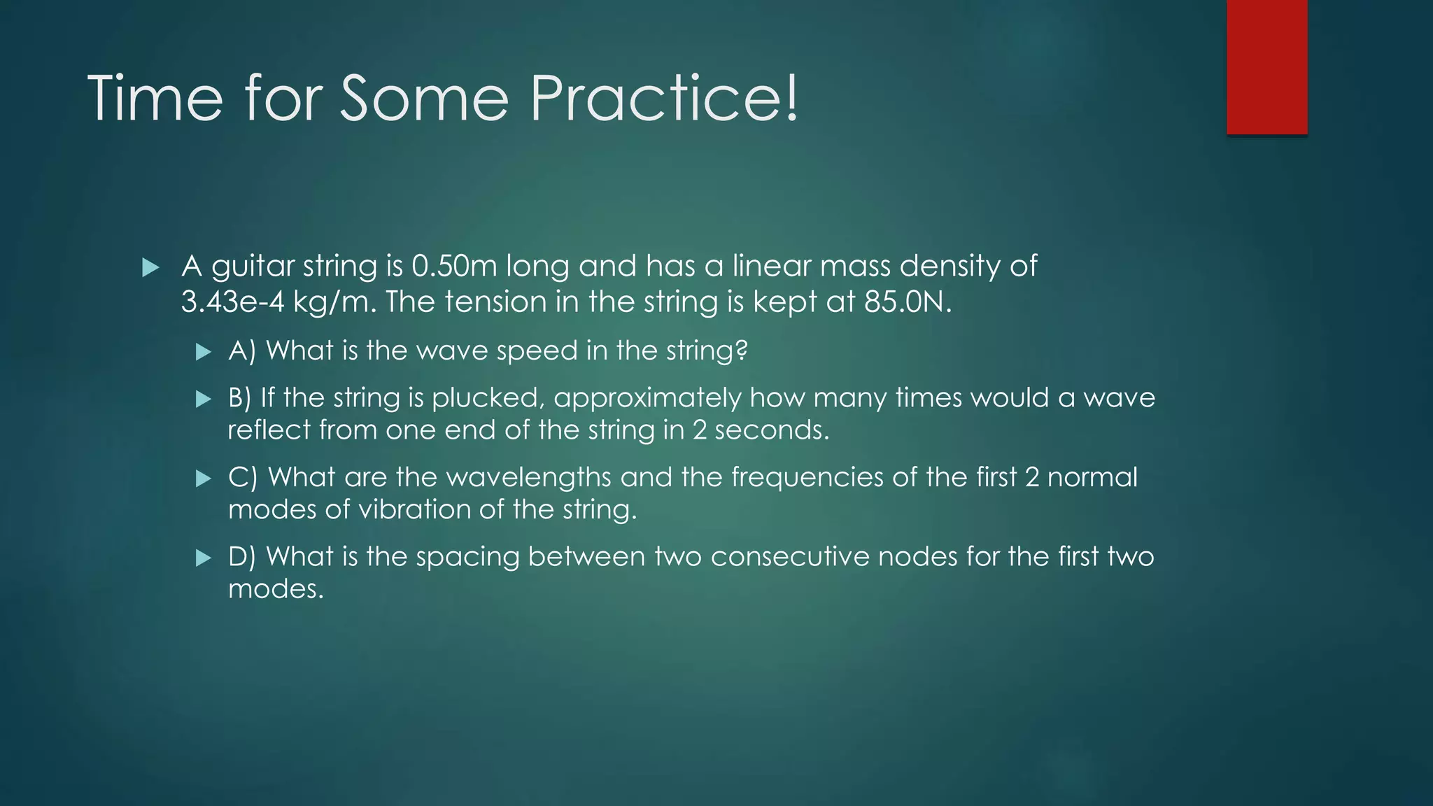 Time for Some Practice!
 A guitar string is 0.50m long and has a linear mass density of
3.43e-4 kg/m. The tension in the string is kept at 85.0N.
 A) What is the wave speed in the string?
 B) If the string is plucked, approximately how many times would a wave
reflect from one end of the string in 2 seconds.
 C) What are the wavelengths and the frequencies of the first 2 normal
modes of vibration of the string.
 D) What is the spacing between two consecutive nodes for the first two
modes.
 