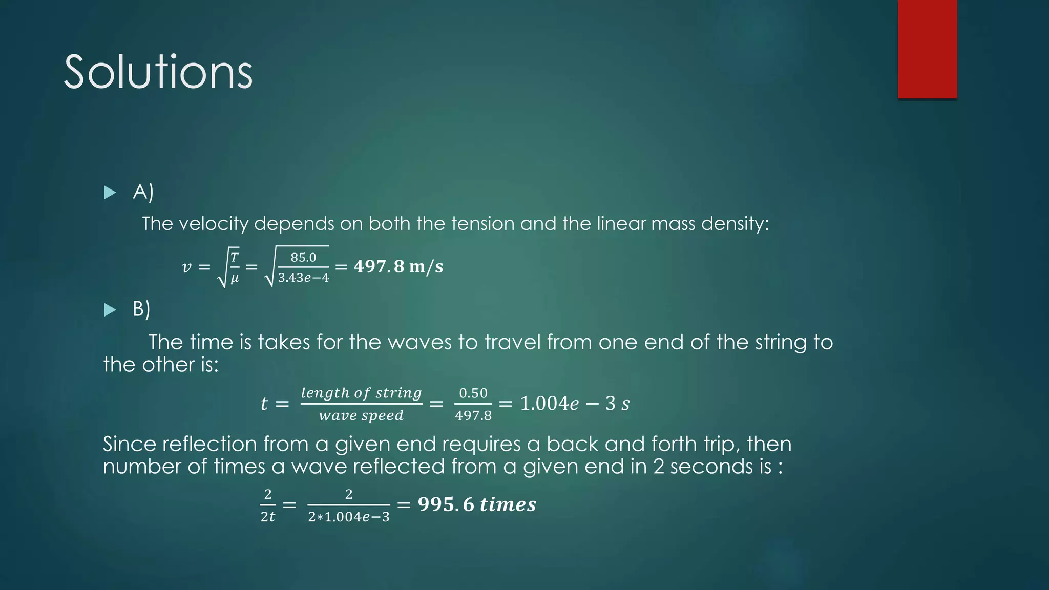 Solutions
 A)
The velocity depends on both the tension and the linear mass density:
𝑣 =
𝑇
𝜇
=
85.0
3.43𝑒−4
= 𝟒𝟗𝟕. 𝟖 𝐦/𝐬
 B)
The time is takes for the waves to travel from one end of the string to
the other is:
𝑡 =
𝑙𝑒𝑛𝑔𝑡ℎ 𝑜𝑓 𝑠𝑡𝑟𝑖𝑛𝑔
𝑤𝑎𝑣𝑒 𝑠𝑝𝑒𝑒𝑑
=
0.50
497.8
= 1.004𝑒 − 3 𝑠
Since reflection from a given end requires a back and forth trip, then
number of times a wave reflected from a given end in 2 seconds is :
2
2𝑡
=
2
2∗1.004𝑒−3
= 𝟗𝟗𝟓. 𝟔 𝒕𝒊𝒎𝒆𝒔
 
